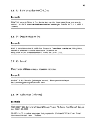 97
Exemplo
PEIXOTO, Maria de Fátima V. Função citação como fator de recuperação de uma rede de
assunto. In: IBICT. Base de dados em ciência e tecnologia. Brasília: IBICT, n. 1, 1996. 1
CD-ROM.
5.2.16.3 Bases de dados em CD-ROM
Exemplo
ALVES, Maria Bernardete M.; ARRUDA, Susana. M. Como fazer referências: bibliográficas,
eletrônicas e demais formas de documentos. Disponível em
<http://www.bu.ufsc.br/framerefer.html>. Acesso em: 01 dez. 2003.
5.2.16.4 Documentos on-line
Exemplo
MARINO, A. M. Educação. [mensagem pessoal]. Mensagem recebida por
<educatorinfo@gets.org> em 12 maio 2003.
5.2.16.5 E-mail
Observação: Utilizar somente em casos extremos
Exemplo
MICROSOFT SQL Server for Windows NT Server. Version 7.0. Puerto Rico: Microsoft Corpora-
tion, 2000.1 CD-ROM.
PROTEL 99 SE: complete board-level design system for Windows NT/95/98. Provo: Protel
International Limited, 1999. 1 CD-ROM.
5.2.16.6 Aplicativos (software)
 