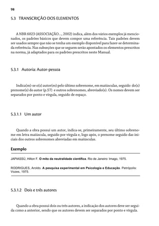 98
5.3 TRANSCRIÇÃO DOS ELEMENTOS
A NBR 6023 (ASSOCIAÇÃO..., 2002) indica, além dos vários exemplos já mencio-
nados, os padrões básicos que devem compor uma referência. Tais padrões devem
ser usados sempre que não se tenha um exemplo disponível para fazer-se determina-
da referência. Nas subseções que se seguem serão apontados os elementos prescritos
na norma, já adaptados para os padrões prescritos neste Manual.
Indica(m)-se o(s) autor(es) pelo último sobrenome, em maiúsculas, seguido do(s)
prenome(s) do autor (p.57) e outros sobrenomes, abreviado(s). Os nomes devem ser
separados por ponto e vírgula, seguido de espaço.
5.3.1 Autoria: Autor-pessoa
Quando a obra possui um autor, indica-se, primeiramente, seu último sobreno-
me em letra maiúscula, seguido por vírgula e, logo após, o prenome seguido das ini-
ciais dos outros sobrenomes abreviadas em maiúsculas.
5.3.1.1 Um autor
Exemplo
JAPIASSÚ, Hilton F. O mito da neutralidade científica. Rio de Janeiro: Imago, 1975.
Quando a obra possui dois ou três autores, a indicação dos autores deve ser segui-
da como a anterior, sendo que os autores devem ser separados por ponto e vírgula.
5.3.1.2 Dois e três autores
RODRIGUES, Aroldo. A pesquisa experimental em Psicologia e Educação. Petrópolis:
Vozes, 1975.
 