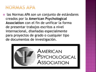 las Normas APA son un conjunto de estándares
creados por la American Psychological
Association con el fin de unificar la forma
de presentar trabajos escritos a nivel
internacional, diseñadas especialmente
para proyectos de grado o cualquier tipo
de documentos de investigación.
 