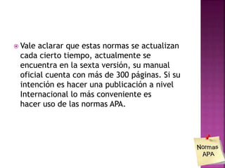  Vale aclarar que estas normas se actualizan
cada cierto tiempo, actualmente se
encuentra en la sexta versión, su manual
oficial cuenta con más de 300 páginas. Si su
intención es hacer una publicación a nivel
Internacional lo más conveniente es
hacer uso de las normas APA.
 