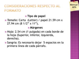  Tipo de papel
 Tamaño: Carta (Letter) / papel 21.59 cm x
27.94 cm (8 1/2” x 11”).
 Márgenes
 Hoja: 2.54 cm (1 pulgada) en cada borde de
la hoja (Superior, inferior, izquierda,
derecha).
 Sangria: Es necesario dejar 5 espacios en la
primera línea de cada párrafo.
 
