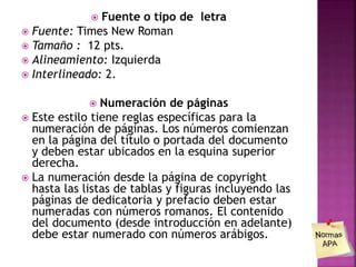  Fuente o tipo de letra
 Fuente: Times New Roman
 Tamaño : 12 pts.
 Alineamiento: Izquierda
 Interlineado: 2.
 Numeración de páginas
 Este estilo tiene reglas específicas para la
numeración de páginas. Los números comienzan
en la página del título o portada del documento
y deben estar ubicados en la esquina superior
derecha.
 La numeración desde la página de copyright
hasta las listas de tablas y figuras incluyendo las
páginas de dedicatoria y prefacio deben estar
numeradas con números romanos. El contenido
del documento (desde introducción en adelante)
debe estar numerado con números arábigos.
 