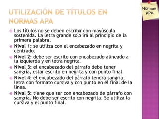  Los títulos no se deben escribir con mayúscula
sostenida. La letra grande solo irá al principio de la
primera palabra.
 Nivel 1: se utiliza con el encabezado en negrita y
centrado.
 Nivel 2: debe ser escrito con encabezado alineado a
la izquierda y en letra negrita.
 Nivel 3: el encabezado del párrafo debe tener
sangría, estar escrito en negrita y con punto final.
 Nivel 4: el encabezado del párrafo tendrá sangría,
letra con formato cursiva y con punto en el final de la
línea.
 Nivel 5: tiene que ser con encabezado de párrafo con
sangría. No debe ser escrito con negrita. Se utiliza la
cursiva y el punto final.
 