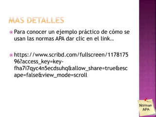  Para conocer un ejemplo práctico de cómo se
usan las normas APA dar clic en el link..
 https://www.scribd.com/fullscreen/1178175
96?access_key=key-
fha7i7qyc4n5ecdsuhq&allow_share=true&esc
ape=false&view_mode=scroll
 