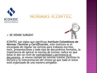  DE DÓNDE SURGEN?
ICONTEC son siglas que significan Instituto Colombiano de
Normas Técnicas y Certificación, este instituto es el
encargado de regular las normas para trabajos escritos,
tesis, presentaciones y todo tipo de documentos formales, la
importancia de aplicar la normas de Icontec radica en que
éstas le dan un nivel de confiabilidad y pertinencia al
documento, al mismo tiempo las normas icontec facilitan la
lectura y la interpretación del mismo ya que todo el texto
está organizado de una manera amigable.
 