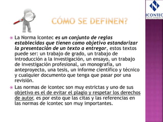  La Norma Icontec es un conjunto de reglas
establecidas que tienen como objetivo estandarizar
la presentación de un texto a entregar, estos textos
puede ser: un trabajo de grado, un trabajo de
introducción a la investigación, un ensayo, un trabajo
de investigación profesional, un monografía, un
anteproyecto, una tesis, un informe científico y técnico
y cualquier documento que tenga que pasar por una
revisión.
 Las normas de icontec son muy estrictas y uno de sus
objetivo es el de evitar el plagio y respetar los derechos
de autor, es por esto que las citas y las referencias en
las normas de icontec son muy importantes.
 