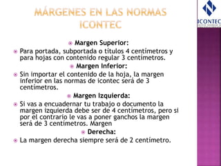  Margen Superior:
 Para portada, subportada o títulos 4 centímetros y
para hojas con contenido regular 3 centímetros.
 Margen Inferior:
 Sin importar el contenido de la hoja, la margen
inferior en las normas de icontec será de 3
centímetros.
 Margen Izquierda:
 Si vas a encuadernar tu trabajo o documento la
margen izquierda debe ser de 4 centímetros, pero si
por el contrario le vas a poner ganchos la margen
será de 3 centímetros. Margen
 Derecha:
 La margen derecha siempre será de 2 centímetro.
 