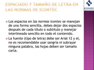  Los espacios en las normas icontec se manejan
de una forma sencilla, debes dejar dos espacios
después de cada título o subtítulo y manejar
interlineado sencillo en todo el contenido.
 La fuente (tipo de letra) debe ser Arial 12 y el,
no es recomendable usar sangría ni subrayar
ninguna palabra, las hojas deben ser tamaño
carta.
 