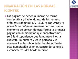  Las páginas se deben numerar de forma
consecutiva y haciendo uso de los número
arábigos (Ejemplo: 1, 2, 3…), la cubierta y la
portada no deben numerarse pero se usan al
momento de contar, de esta forma la primera
página con numeración que encontraremos
será la 4 suponiendo que la numero 1 es la
cubierta, la numero 2 es la portada y la
numero 3 es la subportada, la ubicación de
esta numeración es en el centro de la hoja a
2 centímetros del borde inferior.
 