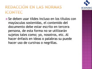  Se deben usar tildes incluso en los títulos con
mayúsculas sostenidas, el contenido del
documento debe estar escrito en tercera
persona, de esta forma no se utilizarán
sujetos tales como; yo, nosotros, etc. Al
hacer énfasis en ideas o palabras su puede
hacer uso de cursivas o negrillas.
 