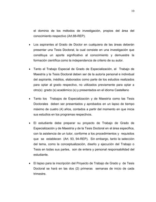 10
el dominio de los métodos de investigación, propios del área del
conocimiento respectivo (Art.88-REP).
 Los aspirantes al Grado de Doctor en cualquiera de las áreas deberán
presentar una Tesis Doctoral, la cual consiste en una investigación que
constituya un aporte significativo al conocimiento y demuestre la
formación científica como la independencia de criterio de su autor.
 Tanto el Trabajo Especial de Grado de Especialización, el Trabajo de
Maestría y la Tesis Doctoral deben ser de la autoría personal e individual
del aspirante, inéditos, elaborados como parte de los estudios realizados
para optar al grado respectivo, no utilizados previamente para optar a
otro(s) grado (s) académico (s) y presentados en el idioma Castellano
 Tanto los Trabajos de Especialización y de Maestría como las Tesis
Doctorales deben ser presentados y aprobados en un lapso de tiempo
máximo de cuatro (4) años, contados a partir del momento en que inicia
sus estudios en los programas respectivos.
 El estudiante debe preparar su proyecto de Trabajo de Grado de
Especialización y de Maestría y de la Tesis Doctoral en el área especifica,
con la asistencia de un tutor, conforme a los procedimientos y requisitos
que se establecen (Art. 93, 94-REP). Sin embargo, tanto la selección
del tema, como la conceptualización, diseño y ejecución del Trabajo o
Tesis en todas sus partes, son de entera y personal responsabilidad del
estudiante.
 El lapso para la inscripción del Proyecto de Trabajo de Grado y de Tesis
Doctoral se hará en las dos (2) primeras semanas de inicio de cada
trimestre.
 