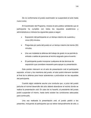 100
De no conformarse el jurado examinador se suspenderá el acto hasta
nuevo aviso.
El Coordinador del Programa, iniciara el acto público señalando que el
participante ha cumplido con todos los requisitos académicos y
administrativos e indicara los siguientes pasos a seguir:
 Exposición del participante en un tiempo máximo de cuarenta y
cinco (45) minutos.
 Preguntas por parte del jurado en un tiempo máximo de treinta (30)
minutos.
 Una vez instalada la defensa del trabajo de grado no se permite la
entrada o salida de personas al recinto asignado para el evento.
 El participante puede incorporar cualquiera de las técnicas de
exposición que considere necesario para apoyar su presentación.
Solo podrán intervenir en el acto de presentación oral el participante
expositor, el tutor y los miembros del jurado, el tutor podrá intervenir también
al final de la defensa para hacer aclaratorias o profundizar en las repuestas
del participante.
Cuando algún asistente asuma una conducta que, a juicio del jurado
perturbe el normal desarrollo del acto deberá abandonar el recinto donde se
realice la presentación oral. En caso de no hacerlo, el presidente del jurado
podrá suspender el mismo, hasta tanto existan las condiciones adecuadas
para continuarlo.
Una vez realizada la presentación oral, el jurado pedirá a los
presentes, incluyendo al participante que se retiren temporalmente de sitio, a
 