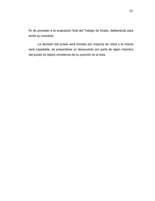 101
fin de proceder a la evaluación final del Trabajo de Grado, deliberando para
emitir su veredicto.
La decisión del jurado será tomada por mayoría de votos y la misma
será inapelable, de presentarse un desacuerdo por parte de algún miembro
del jurado se dejara constancia de su posición en el acta.
 