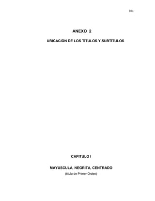 104
ANEXO 2
UBICACIÓN DE LOS TÍTULOS Y SUBTÍTULOS
CAPITULO I
MAYUSCULA, NEGRITA, CENTRADO
(titulo de Primer Orden)
 