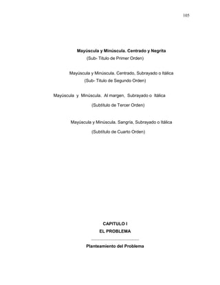 105
Mayúscula y Minúscula. Centrado y Negrita
(Sub- Titulo de Primer Orden)
Mayúscula y Minúscula. Centrado, Subrayado o Itálica
(Sub- Titulo de Segundo Orden)
Mayúscula y Minúscula. Al margen, Subrayado o Itálica
(Subtítulo de Tercer Orden)
Mayúscula y Minúscula. Sangría, Subrayado o Itálica
(Subtítulo de Cuarto Orden)
CAPITULO I
EL PROBLEMA
........................................
Planteamiento del Problema
 
