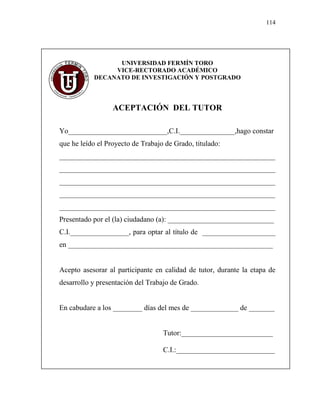 114
UNIVERSIDAD FERMÍN TORO
VICE-RECTORADO ACADÉMICO
DECANATO DE INVESTIGACIÓN Y POSTGRADO
ACEPTACIÓN DEL TUTOR
Yo___________________________,C.I._______________,hago constar
que he leído el Proyecto de Trabajo de Grado, titulado:
___________________________________________________________
___________________________________________________________
___________________________________________________________
___________________________________________________________
___________________________________________________________
Presentado por el (la) ciudadano (a): _____________________________
C.I.________________, para optar al título de ____________________
en ________________________________________________________
Acepto asesorar al participante en calidad de tutor, durante la etapa de
desarrollo y presentación del Trabajo de Grado.
En cabudare a los ________ días del mes de _____________ de _______
Tutor:_________________________
C.I.:___________________________
 