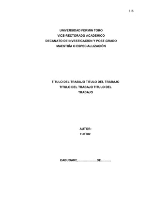116
UNIVERSIDAD FERMIN TORO
VICE-RECTORADO ACADEMICO
DECANATO DE INVESTIGACION Y POST-GRADO
MAESTRÍA O ESPECIALLIZACIÓN
TITULO DEL TRABAJO TITULO DEL TRABAJO
TITULO DEL TRABAJO TITULO DEL
TRABAJO
AUTOR:
TUTOR:
CABUDARE,......................DE............
 