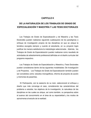 12
CAPITULO II
DE LA NATURALEZA DE LOS TRABAJOS DE GRADO DE
ESPECIALIZACIÓN Y MAESTRÍA Y LAS TESIS DOCTORALES
Los Trabajos de Grado de Especialización y de Maestría y las Tesis
Doctorales pueden realizarse siguiendo cualesquiera de los paradigmas o
enfoque de investigación propios de las disciplinas en que se ubique la
temática escogida siempre y cuando el estudiante, en su proyecto logre
justificar de manera satisfactoria la metodología seleccionada. Además, los
Trabajos de Grado de Especialización pueden realizarse como resultado de
actividades de adiestramiento profesional definidas en el diseño curricular del
programa respectivo.
Los Trabajos de Grado de Especialización y Maestría y Tesis Doctorales
pueden considerarse dentro de las siguientes modalidades: De Investigación
y de Proyectos. Los Trabajos de Grado de Especialización también pueden
ser concebidos como: estudios monográficos, informe de proyecto de acción
y memorias de pasantías.
El Participante, con la asesoría de su tutor, seleccionará el enfoque y
diseño que más convenga al caso, considerando las características del
problema a estudiar, los objetivos de la investigación, la naturaleza de las
disciplinas en las cuales se ubique, así como también, su perspectiva sobre
el avance del conocimiento en el área de su especialidad y los modos de
aproximarse al estudio de la realidad.
 