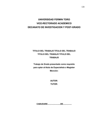 120
UNIVERSIDAD FERMIN TORO
VICE-RECTORADO ACADEMICO
DECANATO DE INVESTIGACION Y POST-GRADO
TITULO DEL TRABAJO TITULO DEL TRABAJO
TITULO DEL TRABAJO TITULO DEL
TRABAJO
Trabajo de Grado presentado como requisito
para optar al título de Especialista o Magister
Mención:
AUTOR:
TUTOR:
CABUDARE........................DE................
 