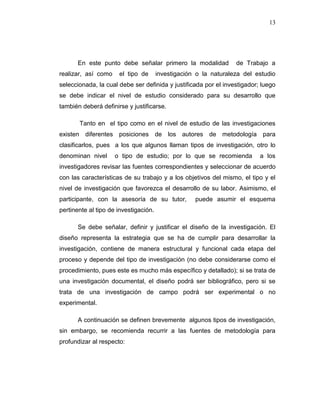 13
En este punto debe señalar primero la modalidad de Trabajo a
realizar, así como el tipo de investigación o la naturaleza del estudio
seleccionada, la cual debe ser definida y justificada por el investigador; luego
se debe indicar el nivel de estudio considerado para su desarrollo que
también deberá definirse y justificarse.
Tanto en el tipo como en el nivel de estudio de las investigaciones
existen diferentes posiciones de los autores de metodología para
clasificarlos, pues a los que algunos llaman tipos de investigación, otro lo
denominan nivel o tipo de estudio; por lo que se recomienda a los
investigadores revisar las fuentes correspondientes y seleccionar de acuerdo
con las características de su trabajo y a los objetivos del mismo, el tipo y el
nivel de investigación que favorezca el desarrollo de su labor. Asimismo, el
participante, con la asesoría de su tutor, puede asumir el esquema
pertinente al tipo de investigación.
Se debe señalar, definir y justificar el diseño de la investigación. El
diseño representa la estrategia que se ha de cumplir para desarrollar la
investigación, contiene de manera estructural y funcional cada etapa del
proceso y depende del tipo de investigación (no debe considerarse como el
procedimiento, pues este es mucho más específico y detallado); si se trata de
una investigación documental, el diseño podrá ser bibliográfico, pero si se
trata de una investigación de campo podrá ser experimental o no
experimental.
A continuación se definen brevemente algunos tipos de investigación,
sin embargo, se recomienda recurrir a las fuentes de metodología para
profundizar al respecto:
 