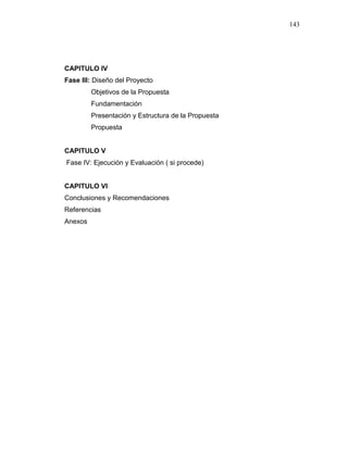 143
CAPITULO IV
Fase III: Diseño del Proyecto
Objetivos de la Propuesta
Fundamentación
Presentación y Estructura de la Propuesta
Propuesta
CAPITULO V
Fase IV: Ejecución y Evaluación ( si procede)
CAPITULO VI
Conclusiones y Recomendaciones
Referencias
Anexos
 
