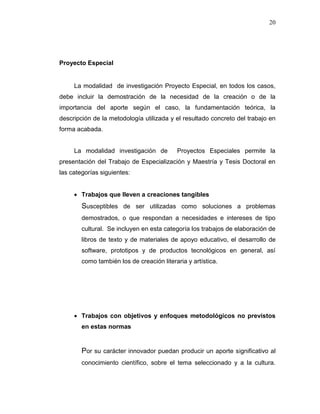 20
Proyecto Especial
La modalidad de investigación Proyecto Especial, en todos los casos,
debe incluir la demostración de la necesidad de la creación o de la
importancia del aporte según el caso, la fundamentación teórica, la
descripción de la metodología utilizada y el resultado concreto del trabajo en
forma acabada.
La modalidad investigación de Proyectos Especiales permite la
presentación del Trabajo de Especialización y Maestría y Tesis Doctoral en
las categorías siguientes:
 Trabajos que lleven a creaciones tangibles
Susceptibles de ser utilizadas como soluciones a problemas
demostrados, o que respondan a necesidades e intereses de tipo
cultural. Se incluyen en esta categoría los trabajos de elaboración de
libros de texto y de materiales de apoyo educativo, el desarrollo de
software, prototipos y de productos tecnológicos en general, así
como también los de creación literaria y artística.
 Trabajos con objetivos y enfoques metodológicos no previstos
en estas normas
Por su carácter innovador puedan producir un aporte significativo al
conocimiento científico, sobre el tema seleccionado y a la cultura.
 