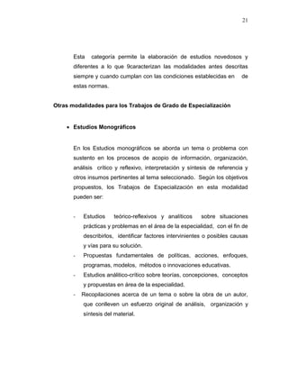 21
Esta categoría permite la elaboración de estudios novedosos y
diferentes a lo que 9caracterizan las modalidades antes descritas
siempre y cuando cumplan con las condiciones establecidas en de
estas normas.
Otras modalidades para los Trabajos de Grado de Especialización
 Estudios Monográficos
En los Estudios monográficos se aborda un tema o problema con
sustento en los procesos de acopio de información, organización,
análisis crítico y reflexivo, interpretación y síntesis de referencia y
otros insumos pertinentes al tema seleccionado. Según los objetivos
propuestos, los Trabajos de Especialización en esta modalidad
pueden ser:
- Estudios teórico-reflexivos y analíticos sobre situaciones
prácticas y problemas en el área de la especialidad, con el fin de
describirlos, identificar factores intervinientes o posibles causas
y vías para su solución.
- Propuestas fundamentales de políticas, acciones, enfoques,
programas, modelos, métodos o innovaciones educativas.
- Estudios análitico-crítico sobre teorías, concepciones, conceptos
y propuestas en área de la especialidad.
- Recopilaciones acerca de un tema o sobre la obra de un autor,
que conlleven un esfuerzo original de análisis, organización y
síntesis del material.
 