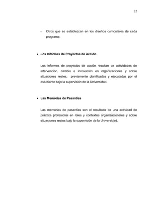 22
- Otros que se establezcan en los diseños curriculares de cada
programa.
 Los Informes de Proyectos de Acción
Los informes de proyectos de acción resultan de actividades de
intervención, cambio e innovación en organizaciones y sobre
situaciones reales, previamente planificadas y ejecutadas por el
estudiante bajo la supervisión de la Universidad.
 Las Memorias de Pasantías
Las memorias de pasantías son el resultado de una actividad de
práctica profesional en roles y contextos organizacionales y sobre
situaciones reales bajo la supervisión de la Universidad.
 