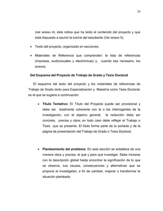 24
(ver anexo 4), éste indica que ha leído el contenido del proyecto y que
está dispuesto a asumir la tutoría del estudiante (Ver anexo 5).
 Texto del proyecto, organizado en secciones.
 Materiales de Referencia que comprenden: la lista de referencias
(impresas, audiovisuales y electrónicas) y, cuando sea necesario, los
anexos.
Del Esquema del Proyecto de Trabajo de Grado y Tesis Doctoral
El esquema del texto del proyecto y los materiales de referencias de
Trabajo de Grado tanto para Especialización y Maestría como Tesis Doctoral,
es el que se sugiere a continuación:
 Título Tentativo: El Título del Proyecto puede ser provisional y
debe ser totalmente coherente con la o las interrogantes de la
investigación, con el objetivo general, la redacción debe ser
concreta, precisa y clara; en todo caso debe reflejar el Trabajo o
Tesis que se presenta. El título forma parte de la portada y de la
página de presentación del Trabajo de Grado o Tesis Doctoral.
 Planteamiento del problema: En esta sección se establece de una
manera clara y precisa, el qué y para qué investigar. Debe iniciarse
con la descripción global hasta encontrar la significación de lo que
se observa, sus causas, consecuencias y alternativas que se
propone el investigador; a fin de cambiar, mejorar o transformar la
situación planteada
 