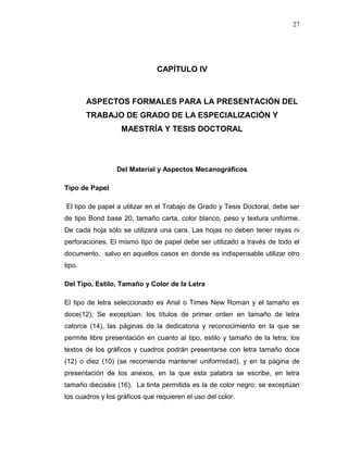 27
CAPÍTULO IV
ASPECTOS FORMALES PARA LA PRESENTACIÓN DEL
TRABAJO DE GRADO DE LA ESPECIALIZACIÓN Y
MAESTRÍA Y TESIS DOCTORAL
Del Material y Aspectos Mecanográficos
Tipo de Papel
El tipo de papel a utilizar en el Trabajo de Grado y Tesis Doctoral, debe ser
de tipo Bond base 20, tamaño carta, color blanco, peso y textura uniforme.
De cada hoja sólo se utilizará una cara. Las hojas no deben tener rayas ni
perforaciones. El mismo tipo de papel debe ser utilizado a través de todo el
documento, salvo en aquellos casos en donde es indispensable utilizar otro
tipo.
Del Tipo, Estilo, Tamaño y Color de la Letra
El tipo de letra seleccionado es Arial o Times New Roman y el tamaño es
doce(12); Se exceptúan: los títulos de primer orden en tamaño de letra
catorce (14), las páginas de la dedicatoria y reconocimiento en la que se
permite libre presentación en cuanto al tipo, estilo y tamaño de la letra; los
textos de los gráficos y cuadros podrán presentarse con letra tamaño doce
(12) o diez (10) (se recomienda mantener uniformidad), y en la página de
presentación de los anexos, en la que esta palabra se escribe, en letra
tamaño dieciséis (16). La tinta permitida es la de color negro; se exceptúan
los cuadros y los gráficos que requieren el uso del color.
 
