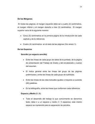 28
De los Márgenes
En todas las páginas, el margen izquierdo debe ser a cuatro (4) centímetros,
el margen inferior y el margen derecho a tres (3) centímetros. El margen
superior varia de la siguiente manera:
 Cinco (5) centímetros en la primera página de la introducción de cada
capitulo y de la referencia.
 Cuatro (4) centímetros en el resto de las páginas (Ver anexo 1).
De los Espacios
Sencillo (un espacio sencillo)
 Entre las líneas de cada grupo de datos de la portada, de la página
de presentación del Trabajo de Grado y del encabezado y cuerpo
del resumen.
 El índice general entre las líneas del grupo de las páginas
preliminares y entre las líneas de cada grupo de subtítulos.
 Entre las líneas de las citas textuales iguales o mayores a cuarenta
(40) palabras.
 En la bibliografía, entre las líneas que conforman cada referencia.
Espacio y Medio (1. 5 )
 Todo el desarrollo del trabajo lo que comúnmente se denomina
texto, debe ir a un espacio y medio (1. 5 espacios), este mismo
espacio se mantendrá para la separación de párrafos.
 
