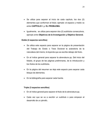 29
 Se utiliza para separar al inicio de cada capítulo, los dos (2)
elementos que conforman el título; ejemplo: el espacio y medio va
entre CAPÍTULO I y EL PROBLEMA.
 Igualmente, se utiliza para separar dos (2) subtítulos consecutivos,
ejemplo entre Objetivos de la Investigación y Objetivo General.
Doble (2 espacios sencillos)
 Se utiliza este espacio para separar en la página de presentación
del Trabajo de Grado o Tesis Doctoral la aclaratoria de la
naturaleza del mismo, la leyenda que se escribe debajo del título.
 En el índice general para separar la abreviatura pp. Del inicio del
listado, el grupo de las páginas preliminares, de la introducción y
los títulos de los subtítulos.
 En la página del resumen se deja este espacio para separar cada
bloque de elementos.
 En la bibliografía para separar cada fuente.
Triple (3 espacios sencillos)
 En el índice general para separar el título de la abreviatura pp.
 Cada vez que se va a escribir un subtítulo o para empezar el
desarrollo de un párrafo.
 