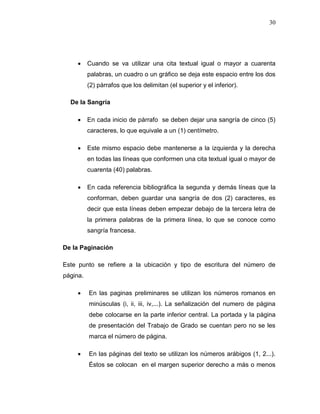 30
 Cuando se va utilizar una cita textual igual o mayor a cuarenta
palabras, un cuadro o un gráfico se deja este espacio entre los dos
(2) párrafos que los delimitan (el superior y el inferior).
De la Sangría
 En cada inicio de párrafo se deben dejar una sangría de cinco (5)
caracteres, lo que equivale a un (1) centímetro.
 Este mismo espacio debe mantenerse a la izquierda y la derecha
en todas las líneas que conformen una cita textual igual o mayor de
cuarenta (40) palabras.
 En cada referencia bibliográfica la segunda y demás líneas que la
conforman, deben guardar una sangría de dos (2) caracteres, es
decir que esta líneas deben empezar debajo de la tercera letra de
la primera palabras de la primera línea, lo que se conoce como
sangría francesa.
De la Paginación
Este punto se refiere a la ubicación y tipo de escritura del número de
página.
 En las paginas preliminares se utilizan los números romanos en
minúsculas (i, ii, iii, iv,...). La señalización del numero de página
debe colocarse en la parte inferior central. La portada y la página
de presentación del Trabajo de Grado se cuentan pero no se les
marca el número de página.
 En las páginas del texto se utilizan los números arábigos (1, 2...).
Éstos se colocan en el margen superior derecho a más o menos
 