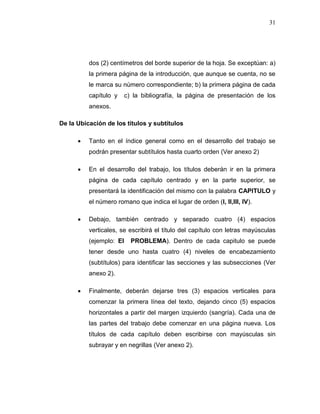 31
dos (2) centímetros del borde superior de la hoja. Se exceptúan: a)
la primera página de la introducción, que aunque se cuenta, no se
le marca su número correspondiente; b) la primera página de cada
capítulo y c) la bibliografía, la página de presentación de los
anexos.
De la Ubicación de los títulos y subtítulos
 Tanto en el índice general como en el desarrollo del trabajo se
podrán presentar subtítulos hasta cuarto orden (Ver anexo 2)
 En el desarrollo del trabajo, los títulos deberán ir en la primera
página de cada capítulo centrado y en la parte superior, se
presentará la identificación del mismo con la palabra CAPITULO y
el número romano que indica el lugar de orden (I, II,III, IV).
 Debajo, también centrado y separado cuatro (4) espacios
verticales, se escribirá el título del capítulo con letras mayúsculas
(ejemplo: El PROBLEMA). Dentro de cada capitulo se puede
tener desde uno hasta cuatro (4) niveles de encabezamiento
(subtítulos) para identificar las secciones y las subsecciones (Ver
anexo 2).
 Finalmente, deberán dejarse tres (3) espacios verticales para
comenzar la primera línea del texto, dejando cinco (5) espacios
horizontales a partir del margen izquierdo (sangría). Cada una de
las partes del trabajo debe comenzar en una página nueva. Los
títulos de cada capítulo deben escribirse con mayúsculas sin
subrayar y en negrillas (Ver anexo 2).
 