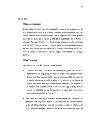 32
De las Citas
Citas parafraseadas
Estas citas permiten que el investigador exprese lo señalado en la
fuente consultada con sus propias palabras manteniendo la idea del
autor, deben estar acompañadas con el soporte del autor (primer
apellido del autor de la fuente y año de la publicación de la fuente);
ejemplo: Tamayo (2000), ......; Si se desea destacar el año indíquelo
así: En 2000 Tamayo señaló..... Puede darse el caso que el emisor de
la idea sea citado por el autor de la fuente consultada, si es así,
deberá hacerse la aclaración; ejemplo según Arias (citado en Tamayo,
2000)...
Citas Textuales
Se diferencian dos (2) tipos de citas textuales:
 Las citas textuales con menos de cuarenta (40) palabras, deben ir
incorporadas en el párrafo, dentro del texto de la redacción entre
dobles comillas, se acompañan con el primer apellido del autor de
la fuente, el año de la publicación y el número de la pagina en la
que se encuentra esa nota. A manera de ejemplo: Con respecto a
la relación del hombre con la realidad Ander-Egg (1993), explica
“como la realidad no es constantemente igual así mismo sino
esencialmente dinámica...” (p. 21).
 Las citas textuales igual o mayor de cuarenta (40) palabras, se
presentan en un párrafo aparte, a una distancia del párrafo anterior
y del párrafo posterior de tres (3) espacios sencillos, el interlineado
a un espacio sencillo y dejando, tanto al lado izquierdo como al
 