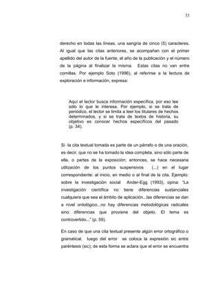 33
derecho en todas las líneas, una sangría de cinco (5) caracteres.
Al igual que las citas anteriores, se acompañan con el primer
apellido del autor de la fuente, el año de la publicación y el número
de la página al finalizar la misma. Estas citas no van entre
comillas. Por ejemplo Soto (1996), al referirse a la lectura de
exploración e información, expresa:
Aquí el lector busca información específica, por eso lee
sólo lo que le interesa. Por ejemplo, si se trata de
periódico, el lector se limita a leer los titulares de hechos
determinados, y si se trata de textos de historia, su
objetivo es conocer hechos específicos del pasado
(p. 34).
Si la cita textual tomada es parte de un párrafo o de una oración,
es decir, que no se ha tomado la idea completa, sino sólo parte de
ella, o partes de la exposición; entonces, se hace necesaria
utilización de los puntos suspensivos (...) en el lugar
correspondiente: al inicio, en medio o al final de la cita. Ejemplo:
sobre la investigación social Ander-Egg (1993), opina: “La
investigación científica no tiene diferencias sustanciales
cualquiera que sea el ámbito de aplicación...las diferencias se dan
a nivel ontológico...no hay diferencias metodológicas radicales
sino diferencias que proviene del objeto. El tema es
controvertido...” (p. 59).
En caso de que una cita textual presente algún error ortográfico o
gramatical, luego del error se coloca la expresión sic entre
paréntesis (sic); de esta forma se aclara que el error se encuentra
 