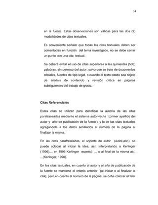 34
en la fuente. Estas observaciones son válidas para las dos (2)
modalidades de citas textuales.
Es conveniente señalar que todas las citas textuales deben ser
comentadas en función del tema investigado, no se debe cerrar
un punto con una cita textual.
Se deberá evitar el uso de citas superiores a las quinientas (500)
palabras, sin permiso del autor, salvo que se trate de documentos
oficiales, fuentes de tipo legal, o cuando el texto citado sea objeto
de análisis de contenido y revisión critica en páginas
subsiguientes del trabajo de grado.
Citas Referenciales
Estas citas se utilizan para identificar la autoría de las citas
parafraseadas mediante el sistema autor-fecha (primer apellido del
autor y año de publicación de la fuente), y la de las citas textuales
agregándole a los datos señalados el número de la página al
finalizar la misma.
En las citas parafraseadas, el soporte de autor (autor-año), se
puede colocar al iniciar la idea, así: Interpretando a Kerlinger
(1996)..., en 1996 Kerlinger expresó ..., o al final de la misma así,
...(Kerlinger, 1996).
En las citas textuales, en cuanto al autor y al año de publicación de
la fuente se mantiene el criterio anterior (al iniciar o al finalizar la
cita), pero en cuanto al número de la página, se debe colocar al final
 