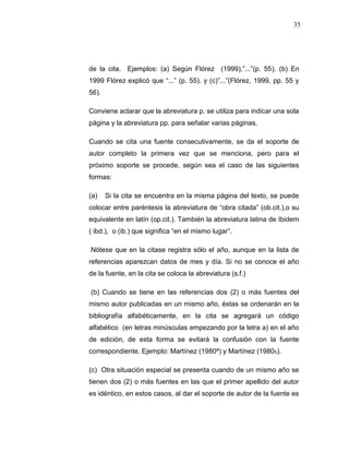 35
de la cita. Ejemplos: (a) Según Flórez (1999),”...”(p. 55). (b) En
1999 Flórez explicó que “...” (p. 55). y (c)”...”(Flórez, 1999, pp. 55 y
56).
Conviene aclarar que la abreviatura p. se utiliza para indicar una sola
página y la abreviatura pp. para señalar varias páginas.
Cuando se cita una fuente consecutivamente, se da el soporte de
autor completo la primera vez que se menciona, pero para el
próximo soporte se procede, según sea el caso de las siguientes
formas:
(a) Si la cita se encuentra en la misma página del texto, se puede
colocar entre paréntesis la abreviatura de “obra citada” (ob.cit.),o su
equivalente en latín (op.cit.). También la abreviatura latina de Ibidem
( ibd.), o (ib.) que significa “en el mismo lugar”.
Nótese que en la citase registra sólo el año, aunque en la lista de
referencias aparezcan datos de mes y día. Si no se conoce el año
de la fuente, en la cita se coloca la abreviatura (s.f.)
(b) Cuando se tiene en las referencias dos (2) o más fuentes del
mismo autor publicadas en un mismo año, éstas se ordenarán en la
bibliografía alfabéticamente, en la cita se agregará un código
alfabético (en letras minúsculas empezando por la letra a) en el año
de edición, de esta forma se evitará la confusión con la fuente
correspondiente. Ejemplo: Martínez (1980ª) y Martínez (1980b).
(c) Otra situación especial se presenta cuando de un mismo año se
tienen dos (2) o más fuentes en las que el primer apellido del autor
es idéntico, en estos casos, al dar el soporte de autor de la fuente es
 