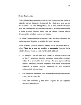 39
De las Referencias
En la bibliografía se presentan dos tipos: Las Referencias que contiene
todas las fuentes citadas en el desarrollo del trabajo y de cada una se
dan a conocer sus datos bibliográficos; por lo tanto, cada fuente debe
estar por lo menos una vez citada en el texto. La Bibliografía se refiriere
a todas aquellas fuentes leídas que de alguna manera dieron
direccionalidad al trabajo pero no son citados.
Las referencias se presentan en estricto orden alfabético, siguiendo las
pautas que a continuación se señalan de manera general:
Primer apellido, Inicial del segundo apellido, Inicial del primer Nombre.
(año). Título de la obra en negrillas o subrayado. (número de la
edición). Ciudad donde se editó. Nombre de la Editorial.
 La segunda y tercera línea de la referencia guardan una sangría
de dos (2) caracteres, es decir que estas líneas deben empezar
debajo de la tercera letra de la primera palabra de la primera línea
(sangría francesa), si fuesen necesarias más líneas, éstas deben
mantener la misma sangría; sobresale del lado izquierdo
únicamente la primera línea.
 Las líneas que conformen cada referencia deben estar separadas
a un (1) espacio sencillo.
 Entre una referencia y otra deben dejarse dos (2) espacios
sencillos de separación.
 