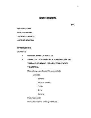 4
INDICE GENERAL
PP.
PRESENTACION
INDICE GENERAL
LISTA DE CUADROS
LISTA DE GRAFICO
INTRODUCCION
CAPITULO
I DISPOSICIONES GENERALES
II ASPECTOS TECNICOS EN L A ELABORACIÓN DEL
TRABAJO DE GRADO PARA ESPECIALIZACION
Y MAESTRIA.
Materiales y aspectos del Mecanografiado
Espacios
Sencillo
Espacio y medio
Doble
Triple
Sangría
De la Paginación
De la Ubicación de títulos y subtítulos
 