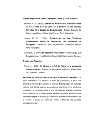 41
- Trabajo Especial de Grado, Trabajo de Grado y Tesis Doctoral:
Alvarado A., M. (1999). Estudio de Mercado del Producto Venda
de Yeso Flash Cast de Johnson & Johnson en las Clínicas
Privadas de la Ciudad de Barquisimeto. Trabajo Especial de
Grado no publicado. Universidad Fermín Toro. Cabudare.
Liscano H., E. (2000). Construcción de las Funciones
Universitarias desde la Perspectiva del estudiante de
Postgrado. Trabajo de Grado no publicado. Universidad Fermín
Toro. Cabudare.
Canelón E, S. (2000). El Docente Constructor de la Pedagogía y el
Conocimiento. Tesis Doctoral. Universidad Santa María. Caracas.
- Trabajos de Ascenso:
Arvelo, L. (2000). El género y el Rol de Padre en la Venezuela
Contemporánea. Trabajo de Ascenso no publicado. Universidad
de Los Andes. Mérida.
- Artículos en revista Especializada y/o Publicación Periódica: En
estas referencias se adiciona el mes de publicación, el título del
artículo, el número del volumen, el número de la revista y los números
inicial y final de las páginas que contienen el artículo (sí la fuente los
presenta); el mes acompaña al año, el título del artículo se inserta
antes del título de la revista encerrado entre comillas, el número del
volumen siempre se subraya y se presenta a continuación del título de
la revista y luego los números inicial y final de las páginas
correspondientes:
 