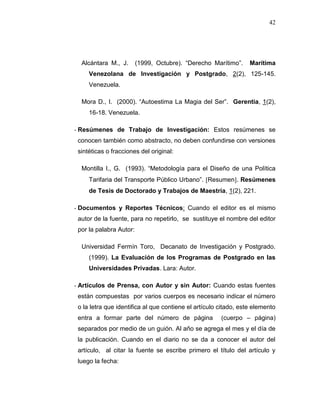 42
Alcántara M., J. (1999, Octubre). “Derecho Marítimo”. Marítima
Venezolana de Investigación y Postgrado, 2(2), 125-145.
Venezuela.
Mora D., I. (2000). “Autoestima La Magia del Ser”. Gerentia, 1(2),
16-18. Venezuela.
- Resúmenes de Trabajo de Investigación: Estos resúmenes se
conocen también como abstracto, no deben confundirse con versiones
sintéticas o fracciones del original:
Montilla I., G. (1993). “Metodología para el Diseño de una Política
Tarifaria del Transporte Público Urbano”. Resumen. Resúmenes
de Tesis de Doctorado y Trabajos de Maestría, 1(2), 221.
- Documentos y Reportes Técnicos: Cuando el editor es el mismo
autor de la fuente, para no repetirlo, se sustituye el nombre del editor
por la palabra Autor:
Universidad Fermín Toro, Decanato de Investigación y Postgrado.
(1999). La Evaluación de los Programas de Postgrado en las
Universidades Privadas. Lara: Autor.
- Artículos de Prensa, con Autor y sin Autor: Cuando estas fuentes
están compuestas por varios cuerpos es necesario indicar el número
o la letra que identifica al que contiene el artículo citado, este elemento
entra a formar parte del número de página (cuerpo – página)
separados por medio de un guión. Al año se agrega el mes y el día de
la publicación. Cuando en el diario no se da a conocer el autor del
artículo, al citar la fuente se escribe primero el título del artículo y
luego la fecha:
 