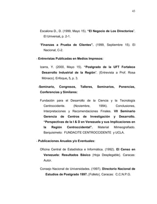 43
Escalona D., D. (1999, Mayo 15). “El Negocio de Los Directorios”.
El Universal, p. 2-1.
“Finanzas a Prueba de Clientes”. (1999, Septiembre 15). El
Nacional, C-2.
- Entrevistas Publicadas en Medios Impresos:
Izarra, Y. (2000, Mayo 15). “Postgrado de la UFT Fortalece
Desarrollo Industrial de la Región”. Entrevista a Prof. Rosa
Mónaco. Enfoque, 5, p. 3.
-Seminario, Congresos, Talleres, Seminarios, Ponencias,
Conferencias y Similares:
Fundación para el Desarrollo de la Ciencia y la Tecnología
Centroccidente. (Noviembre, 1994). Conclusiones,
Interpretaciones y Recomendaciones Finales. VII Seminario
Gerencia de Centros de Investigación y Desarrollo.
“Perspectivas de la I & D en Venezuela y sus Implicaciones en
la Región Centroccidental”. Material Mimeografiado.
Barquisimeto: FUNDACITE CENTROCCIDENTE y UCLA.
- Publicaciones Anuales y/o Eventuales:
Oficina Central de Estadística e Informática. (1992). El Censo en
Venezuela: Resultados Básico Hoja Desplegable. Caracas:
Autor.
Consejo Nacional de Universidades. (1997). Directorio Nacional de
Estudios de Postgrado 1997. Folleto. Caracas: C.C.N.P.G.
 