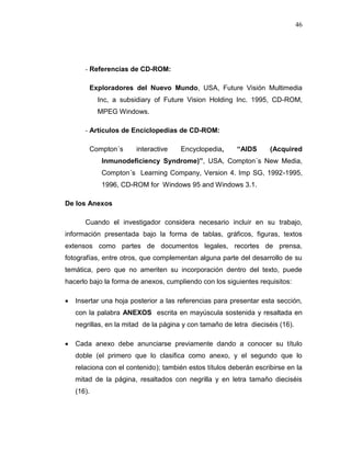 46
- Referencias de CD-ROM:
Exploradores del Nuevo Mundo, USA, Future Visión Multimedia
Inc, a subsidiary of Future Vision Holding Inc. 1995, CD-ROM,
MPEG Windows.
- Artículos de Enciclopedias de CD-ROM:
Compton´s interactive Encyclopedia, “AIDS (Acquired
Inmunodeficiency Syndrome)”, USA, Compton´s New Media,
Compton´s Learning Company, Version 4. Imp SG, 1992-1995,
1996, CD-ROM for Windows 95 and Windows 3.1.
De los Anexos
Cuando el investigador considera necesario incluir en su trabajo,
información presentada bajo la forma de tablas, gráficos, figuras, textos
extensos como partes de documentos legales, recortes de prensa,
fotografías, entre otros, que complementan alguna parte del desarrollo de su
temática, pero que no ameriten su incorporación dentro del texto, puede
hacerlo bajo la forma de anexos, cumpliendo con los siguientes requisitos:
 Insertar una hoja posterior a las referencias para presentar esta sección,
con la palabra ANEXOS escrita en mayúscula sostenida y resaltada en
negrillas, en la mitad de la página y con tamaño de letra dieciséis (16).
 Cada anexo debe anunciarse previamente dando a conocer su título
doble (el primero que lo clasifica como anexo, y el segundo que lo
relaciona con el contenido); también estos títulos deberán escribirse en la
mitad de la página, resaltados con negrilla y en letra tamaño dieciséis
(16).
 
