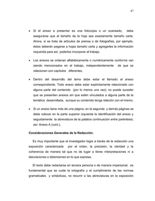47
 Si el anexo a presentar es una fotocopia o un scaneado, debe
asegurarse que el tamaño de la hoja sea exactamente tamaño carta.
Ahora, si se trata de artículos de prensa o de fotografías, por ejemplo,
éstos deberán pegarse a hojas tamaño carta y agregarles la información
requerida para así poderlos incorporar al trabajo.
 Los anexos se ordenan alfabéticamente o numéricamente conforme van
siendo mencionados en el trabajo, independientemente de que se
relacionen con capítulos diferentes.
 Dentro del desarrollo del tema debe estar el llamado al anexo
correspondiente. Todo anexo debe estar explícitamente relacionado con
alguna parte del contenido (por lo menos una vez); no puede suceder
que se presenten anexos sin que estén vinculados a alguna parte de la
temática desarrollada, aunque su contenido tenga relación con el mismo.
 Si un anexo tiene más de una página, en la segunda y demás páginas se
debe colocar en la parte superior izquierda la identificación del anexo y
seguidamente la abreviatura de la palabra continuación entre paréntesis;
así: Anexo A (cont.).
Consideraciones Generales de la Redacción.
Es muy importante que el investigador logre a través de la redacción una
exposición caracterizada por el orden, la precisión, la claridad y la
coherencia de manera tal que no de lugar a libres interpretaciones ni a
desviaciones o distorsiones en lo que expresa.
El texto debe redactarse en tercera persona o de manera impersonal, es
fundamental que se cuide la ortografía y el cumplimiento de las normas
gramaticales y sintácticas, no recurrir a las abreviaturas en la exposición
 