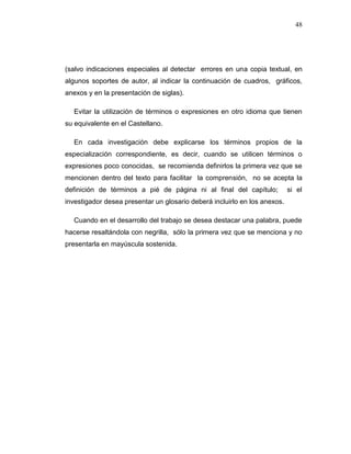 48
(salvo indicaciones especiales al detectar errores en una copia textual, en
algunos soportes de autor, al indicar la continuación de cuadros, gráficos,
anexos y en la presentación de siglas).
Evitar la utilización de términos o expresiones en otro idioma que tienen
su equivalente en el Castellano.
En cada investigación debe explicarse los términos propios de la
especialización correspondiente, es decir, cuando se utilicen términos o
expresiones poco conocidas, se recomienda definirlos la primera vez que se
mencionen dentro del texto para facilitar la comprensión, no se acepta la
definición de términos a pié de página ni al final del capítulo; si el
investigador desea presentar un glosario deberá incluirlo en los anexos.
Cuando en el desarrollo del trabajo se desea destacar una palabra, puede
hacerse resaltándola con negrilla, sólo la primera vez que se menciona y no
presentarla en mayúscula sostenida.
 