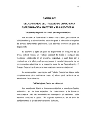 49
CAPÍTULO V
DEL CONTENIDO DEL TRABAJO DE GRADO PARA
ESPECIALIZACIÓN MAESTRÍA Y TESIS DOCTORAL
Del Trabajo Especial de Grado para Especialización
Los estudios de Especialización tienen como objetivo, proporcionar los
conocimientos y el adiestramiento necesario para la formación de expertos
de elevada competencia profesional. Esto estudios conducen al grado de
Especialista.
El aspirante a optar al grado de Especialista en cualquiera de las
áreas, deberá realizar un Trabajo Especial de Grado o cualquier otra
modalidad establecida en el programa respectivo, el cual debe ser el
resultado de una labor en el que demuestre el manejo instrumental de los
conocimientos adquiridos en la respectiva área de su Especialización. El
Trabajo Especial de Grado deberá ser realizado de manera individual.
La presentación y aprobación del Trabajo Especial de Grado debe
cumplirse en un plazo máximo de cuatro (4) años a partir del inicio de los
estudios de Especialización.
Del Trabajo de Grado para Maestría
Los estudios de Maestría tienen como objetivo, el estudio profundo y
sistemático, en un área especifica del conocimiento y la formación
metodológica para las actividades de investigación y/o desarrollo. Estos
estudios conducen al grado de Magister Scientiarum, en el área del
conocimiento a la que se refiere el diseño curricular.
 