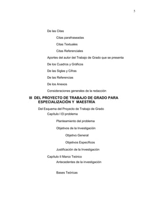 5
De las Citas
Citas parafraseadas
Citas Textuales
Citas Referenciales
Aportes del autor del Trabajo de Grado que se presenta
De los Cuadros y Gráficos
De las Siglas y Cifras
De las Referencias
De los Anexos
Consideraciones generales de la redacción
III DEL PROYECTO DE TRABAJO DE GRADO PARA
ESPECIALIZACIÓN Y MAESTRÍA
Del Esquema del Proyecto de Trabajo de Grado
Capítulo I El problema
Planteamiento del problema
Objetivos de la Investigación
Objetivo General
Objetivos Específicos
Justificación de la Investigación
Capítulo II Marco Teórico
Antecedentes de la investigación
Bases Teóricas
 
