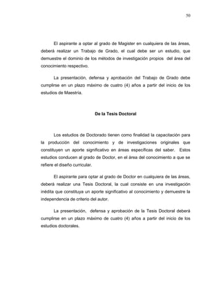 50
El aspirante a optar al grado de Magister en cualquiera de las áreas,
deberá realizar un Trabajo de Grado, el cual debe ser un estudio, que
demuestre el dominio de los métodos de investigación propios del área del
conocimiento respectivo.
La presentación, defensa y aprobación del Trabajo de Grado debe
cumplirse en un plazo máximo de cuatro (4) años a partir del inicio de los
estudios de Maestría.
De la Tesis Doctoral
Los estudios de Doctorado tienen como finalidad la capacitación para
la producción del conocimiento y de investigaciones originales que
constituyen un aporte significativo en áreas específicas del saber. Estos
estudios conducen al grado de Doctor, en el área del conocimiento a que se
refiere el diseño curricular.
El aspirante para optar al grado de Doctor en cualquiera de las áreas,
deberá realizar una Tesis Doctoral, la cual consiste en una investigación
inédita que constituya un aporte significativo al conocimiento y demuestre la
independencia de criterio del autor.
La presentación, defensa y aprobación de la Tesis Doctoral deberá
cumplirse en un plazo máximo de cuatro (4) años a partir del inicio de los
estudios doctorales.
 