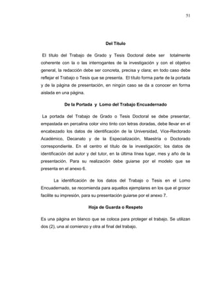 51
Del Título
El título del Trabajo de Grado y Tesis Doctoral debe ser totalmente
coherente con la o las interrogantes de la investigación y con el objetivo
general, la redacción debe ser concreta, precisa y clara; en todo caso debe
reflejar el Trabajo o Tesis que se presenta. El título forma parte de la portada
y de la página de presentación, en ningún caso se da a conocer en forma
aislada en una página.
De la Portada y Lomo del Trabajo Encuadernado
La portada del Trabajo de Grado o Tesis Doctoral se debe presentar,
empastada en percalina color vino tinto con letras doradas, debe llevar en el
encabezado los datos de identificación de la Universidad, Vice-Rectorado
Académico, Decanato y de la Especialización, Maestría o Doctorado
correspondiente. En el centro el título de la investigación; los datos de
identificación del autor y del tutor, en la última línea lugar, mes y año de la
presentación. Para su realización debe guiarse por el modelo que se
presenta en el anexo 6.
La identificación de los datos del Trabajo o Tesis en el Lomo
Encuadernado, se recomienda para aquellos ejemplares en los que el grosor
facilite su impresión, para su presentación guiarse por el anexo 7.
Hoja de Guarda o Respeto
Es una página en blanco que se coloca para proteger el trabajo. Se utilizan
dos (2), una al comienzo y otra al final del trabajo.
 